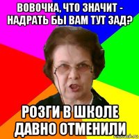 Вовочка, что значит - надрать бы вам тут зад? Розги в школе давно отменили