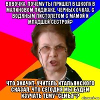 Вовочка, почему ты пришел в школу в малиновом пиджаке, черных очках, с водяным пистолетом с мамой и младшей сестрой? Что значит, учитель итальянского сказал, что сегодня мы будем изучать тему "семья"?