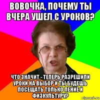 Вовочка, почему ты вчера ушел с уроков? Что значит - теперь разрешили уроки на выбор и ты будешь посещать только пение и физкультуру?