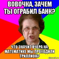 Вовочка, зачем ты ограбил банк? Что значит вчера на математике мы проходили триллион?