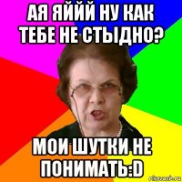 ая яййй ну как тебе не стыдно? мои шутки не понимать:D