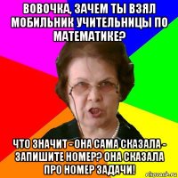 Вовочка, зачем ты взял мобильник учительницы по математике? Что значит - она сама сказала - запишите номер? Она сказала про номер задачи!