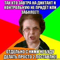 ТАК КТО ЗАВТРА НА ДИКТАНТ И КОНТРОЛЬНУЮ НЕ ПРИДЁТ ИЛИ ЗАБОЛЕЕТ! ОТДЕЛЬНО С НИМИ НЕ БУДУ ДЕЛАТЬ ПРОСТО 2 ПОСТАВЛЮ!