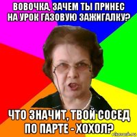 Вовочка, зачем ты принес на урок газовую зажигалку? Что значит, твой сосед по парте - хохол?