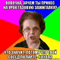 Вовочка, зачем ты принес на урок газовую зажигалку? Что значит, потому что твой сосед по парте - хохол?