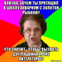 Вовчка, зачем ты притащил в школу аквариум с золотой рыбкой? Что значит - чтобы вызвать дух Пушкина уроке литературы?