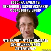 Вовочка, зачем ты притащил в школу аквариум с золотой рыбкой? Что значит - чтобы вызвать дух Пушкина уроке литературы?