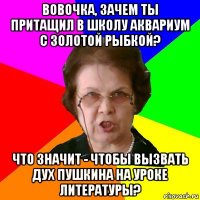 Вовочка, зачем ты притащил в школу аквариум с золотой рыбкой? Что значит - чтобы вызвать дух Пушкина на уроке литературы?