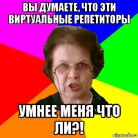 Вы думаете, что эти виртуальные репетиторы Умнее меня что ли?!