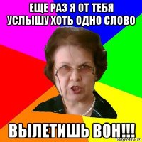 Еще раз я от тебя услышу хоть одно слово Вылетишь вон!!!