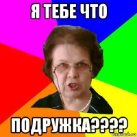 Я тебе что Подружка????