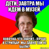 Дети, завтра мы идем в музей. Вовочка, что значит - лучше в стрипбар, мы давно там не были?