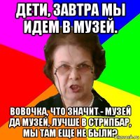 Дети, завтра мы идем в музей. Вовочка, что значит - музей да музей, лучше в стрипбар, мы там еще не были?