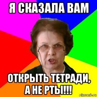 Я сказала вам открыть тетради, а не рты!!!