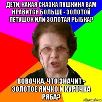 Дети, какая сказка Пушкина вам нравится больше - золотой петушок или золотая рыбка? Вовочка, что значит - золотое яичко и Курочка Ряба?