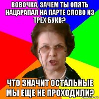 Вовочка, зачем ты опять нацарапал на парте слово из трех букв? Что значит остальные мы еще не проходили?