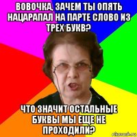 Вовочка, зачем ты опять нацарапал на парте слово из трех букв? Что значит остальные буквы мы еще не проходили?