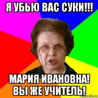 я убью вас суки!!! Мария Ивановна! Вы же учитель!