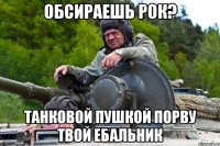 ОБСИРАЕШЬ РОК? ТАНКОВОЙ ПУШКОЙ ПОРВУ ТВОЙ ЕБАЛЬНИК