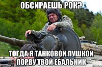 ОБСИРАЕШЬ РОК? ТОГДА Я ТАНКОВОЙ ПУШКОЙ ПОРВУ ТВОЙ ЕБАЛЬНИК
