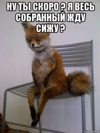 Ну ты скоро ? я весь собранный жду сижу ? 