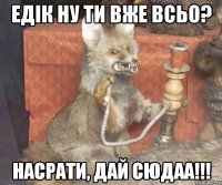 Едік ну ти вже всьо? Насрати, дай сюдаа!!!