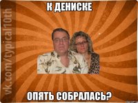 К Дениске Опять собралась?