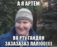 А я Артём Во рту гандон зазазазаз лал)00))))