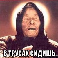  В трусах сидишь