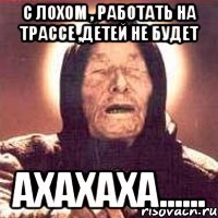с лохом , работать на трассе ,детей не будет ахахаха......