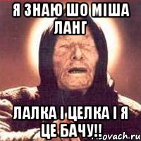 я знаю шо міша ланг лалка і целка і я це бачу!!