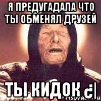 Я предугадала что ты обменял друзей ТЫ КИДОК ¿|