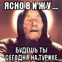 ЯСНО В И Ж У .... будешь ты сегодня на турике