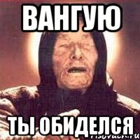 Вангую Ты обиделся