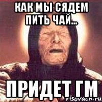 Как мы сядем пить чай... Придет ГМ