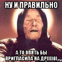 ну и правильно А то опять бы пригласила на ДР))))0)