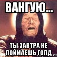 Вангую... Ты завтра не поймаешь голд
