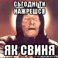 Сьгодні ти нажрешся Як свиня