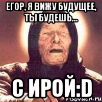 Егор, я вижу будущее, ты будешь... с Ирой:D