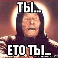 Ты... Ето ты...