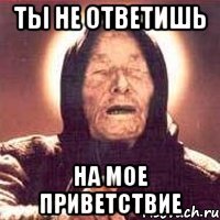 Ты не ответишь На мое приветствие
