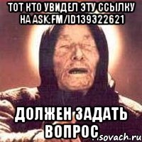 тот кто увидел эту ссылку на ask.fm/id139322621 должен задать вопрос