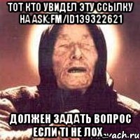 тот кто увидел эту ссылку на ask.fm/id139322621 должен задать вопрос если ті не лох_
