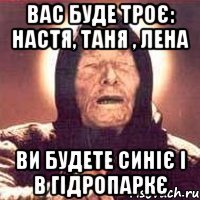 вас буде троє: настя, таня , лена ви будете синіє і в гідропаркє
