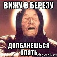 Вижу в березу долбанешься опять