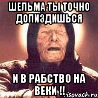ШЕЛЬМА ТЫ ТОЧНО ДОПИЗДИШЬСЯ И В РАБСТВО НА ВЕКИ !!
