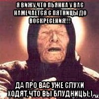я вижу,что пьянка у вас намечается с пятницы до воскресения!!! да про вас уже слухи ходят,что вы БЛУДНИЦЫ;)