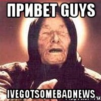 ПРИВЕТ GUYS IVEGOTSOMEBADNEWS