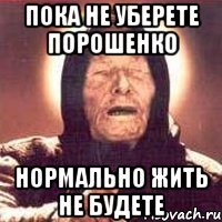 пока не уберете порошенко нормально жить не будете