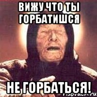 вижу что ты горбатишся НЕ ГОРБАТЬСЯ!